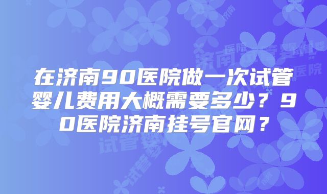 在济南90医院做一次试管婴儿费用大概需要多少？90医院济南挂号官网？