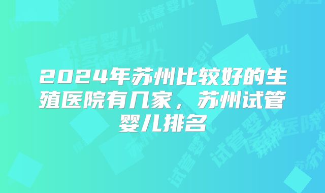 2024年苏州比较好的生殖医院有几家,苏州试管婴儿排名