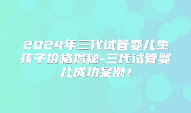 2024年三代试管婴儿生孩子价格揭秘-三代试管婴儿成功案例!