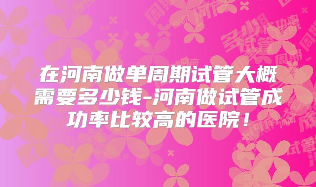 在河南做单周期试管大概需要多少钱-河南做试管成功率比较高的医院！