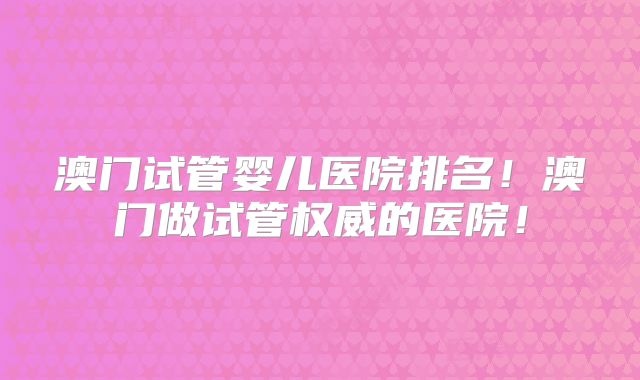 澳门试管婴儿医院排名！澳门做试管权威的医院！