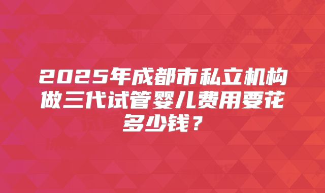2025年成都市私立机构做三代试管婴儿费用要花多少钱？