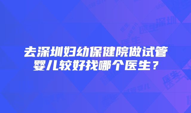 去深圳妇幼保健院做试管婴儿较好找哪个医生?
