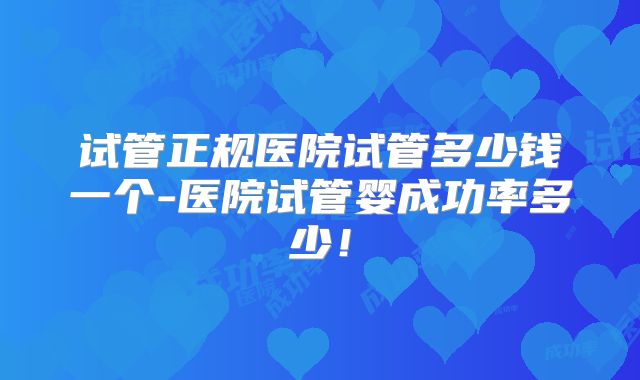 试管正规医院试管多少钱一个-医院试管婴成功率多少！