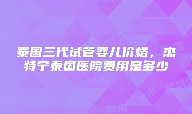 泰国三代试管婴儿价格，杰特宁泰国医院费用是多少