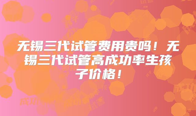 无锡三代试管费用贵吗!无锡三代试管高成功率生孩子价格!