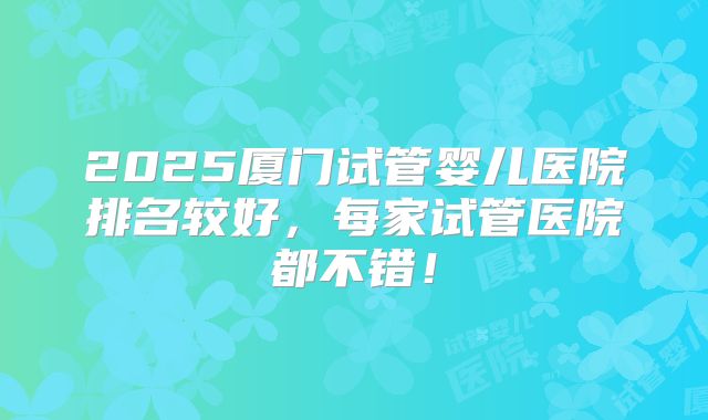 2025厦门试管婴儿医院排名较好,每家试管医院都不错!