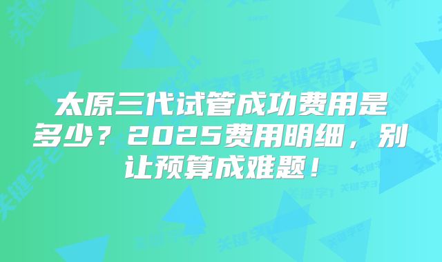 太原三代试管成功费用是多少？2025费用明细，别让预算成难题！