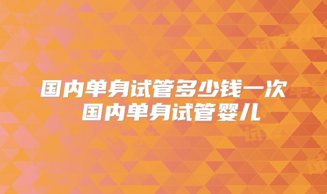 国内单身试管多少钱一次 国内单身试管婴儿