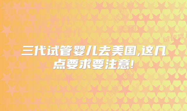 三代试管婴儿去美国,这几点要求要注意!
