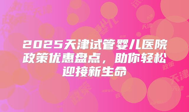 2025天津试管婴儿医院政策优惠盘点,助你轻松迎接新生命