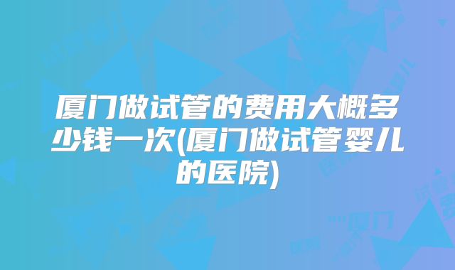 厦门做试管的费用大概多少钱一次(厦门做试管婴儿的医院)