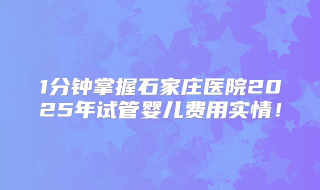 1分钟掌握石家庄医院2025年试管婴儿费用实情！