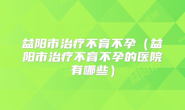 益阳市治疗不育不孕（益阳市治疗不育不孕的医院有哪些）