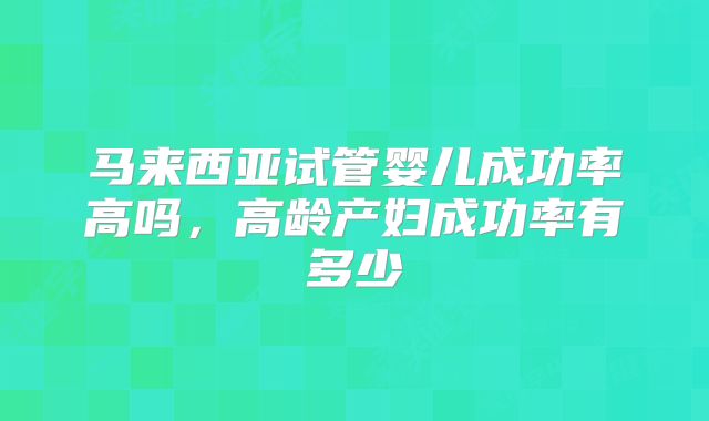马来西亚试管婴儿成功率高吗，高龄产妇成功率有多少