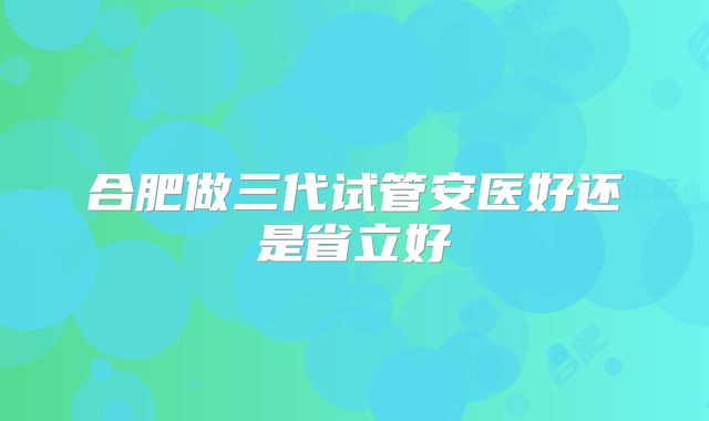 合肥做三代试管安医好还是省立好