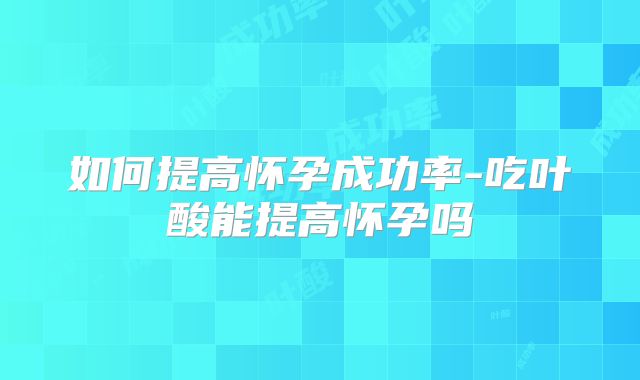 如何提高怀孕成功率-吃叶酸能提高怀孕吗
