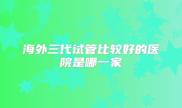 海外三代试管比较好的医院是哪一家