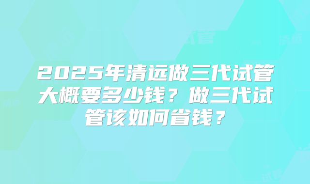 2025年清远做三代试管大概要多少钱?做三代试管该如何省钱?