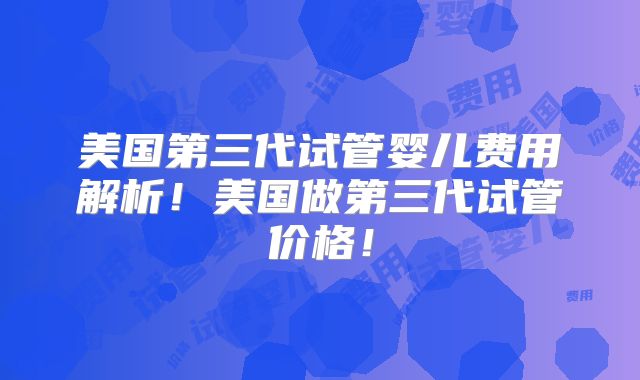 美国第三代试管婴儿费用解析！美国做第三代试管价格！