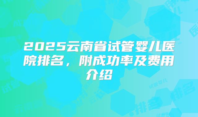 2025云南省试管婴儿医院排名，附成功率及费用介绍