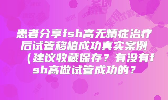 患者分享fsh高无精症治疗后试管移植成功真实案例（建议收藏保存？有没有fsh高做试管成功的？