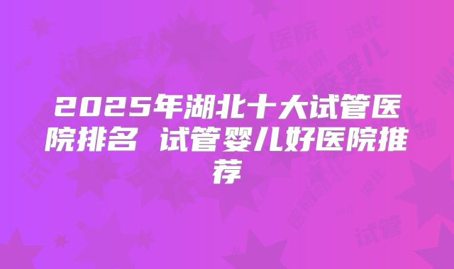 2025年湖北十大试管医院排名 试管婴儿好医院推荐