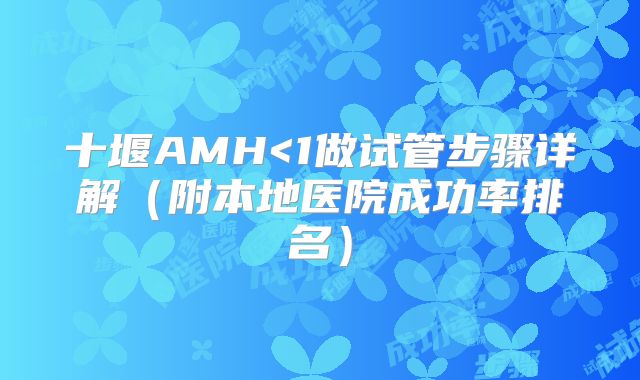 十堰AMH<1做试管步骤详解（附本地医院成功率排名）