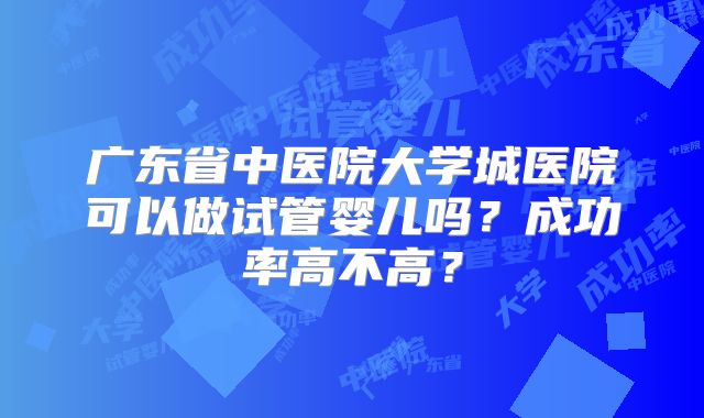 广东省中医院大学城医院可以做试管婴儿吗？成功率高不高？