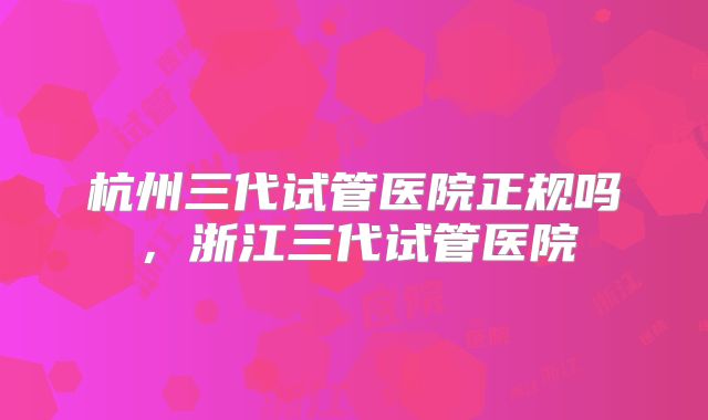 杭州三代试管医院正规吗,浙江三代试管医院