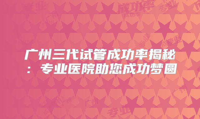 广州三代试管成功率揭秘：专业医院助您成功梦圆