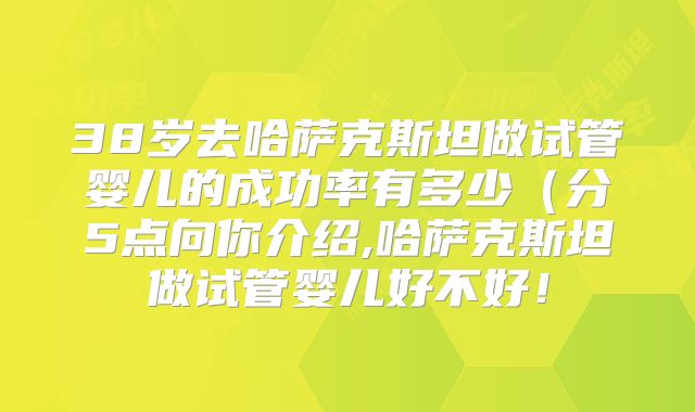 38岁去哈萨克斯坦做试管婴儿的成功率有多少（分5点向你介绍,哈萨克斯坦做试管婴儿好不好！