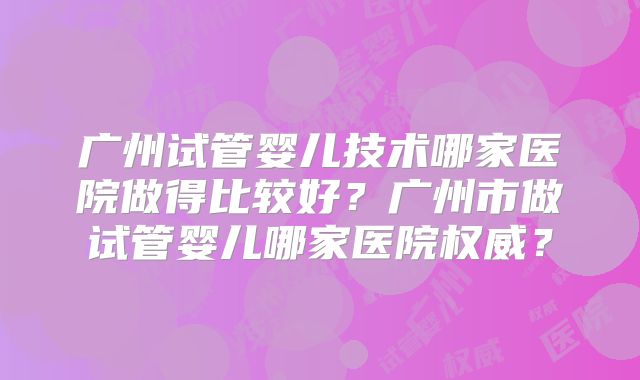 广州试管婴儿技术哪家医院做得比较好？广州市做试管婴儿哪家医院权威？