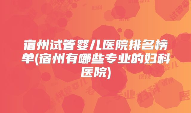 宿州试管婴儿医院排名榜单(宿州有哪些专业的妇科医院)