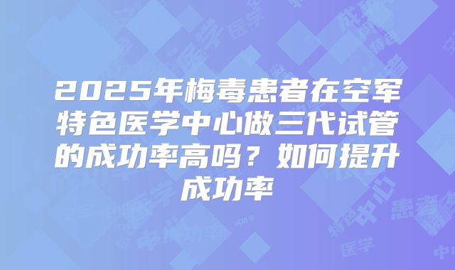 2025年梅毒患者在空军特色医学中心做三代试管的成功率高吗?如何提升成功率
