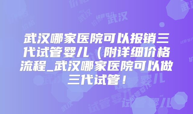 武汉哪家医院可以报销三代试管婴儿（附详细价格流程_武汉哪家医院可以做三代试管！