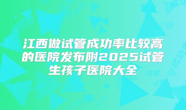 江西做试管成功率比较高的医院发布附2025试管生孩子医院大全
