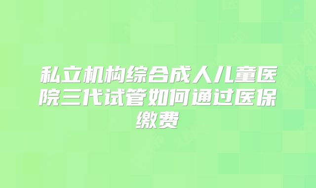 私立机构综合成人儿童医院三代试管如何通过医保缴费