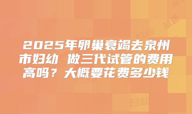 2025年卵巢衰竭去泉州市妇幼 做三代试管的费用高吗?大概要花费多少钱