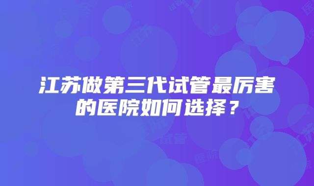 江苏做第三代试管最厉害的医院如何选择?