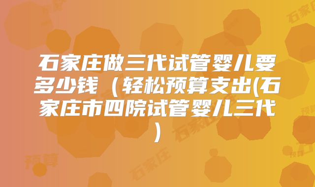 石家庄做三代试管婴儿要多少钱(轻松预算支出(石家庄市四院试管婴儿三代)