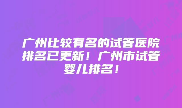 广州比较有名的试管医院排名已更新!广州市试管婴儿排名!
