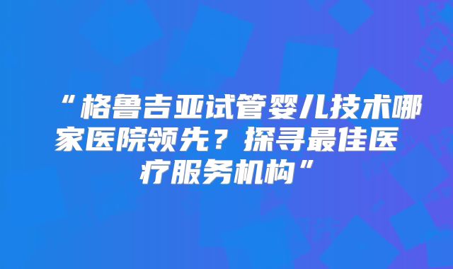“格鲁吉亚试管婴儿技术哪家医院领先?探寻最佳医疗服务机构”