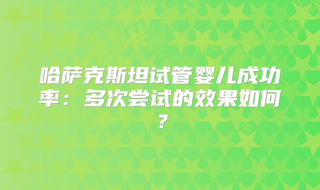 哈萨克斯坦试管婴儿成功率：多次尝试的效果如何？