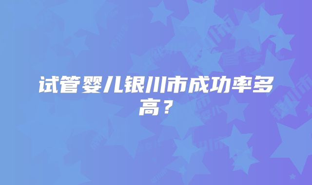 试管婴儿银川市成功率多高?