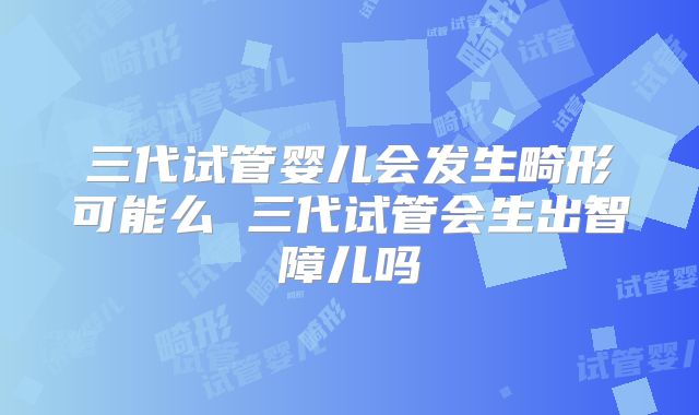 三代试管婴儿会发生畸形可能么 三代试管会生出智障儿吗