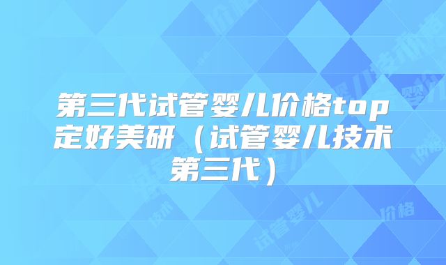 第三代试管婴儿价格top定好美研(试管婴儿技术第三代)
