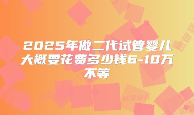 2025年做二代试管婴儿大概要花费多少钱6-10万不等