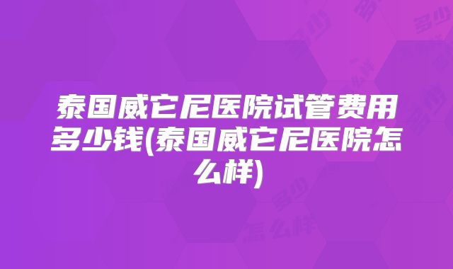 泰国威它尼医院试管费用多少钱(泰国威它尼医院怎么样)