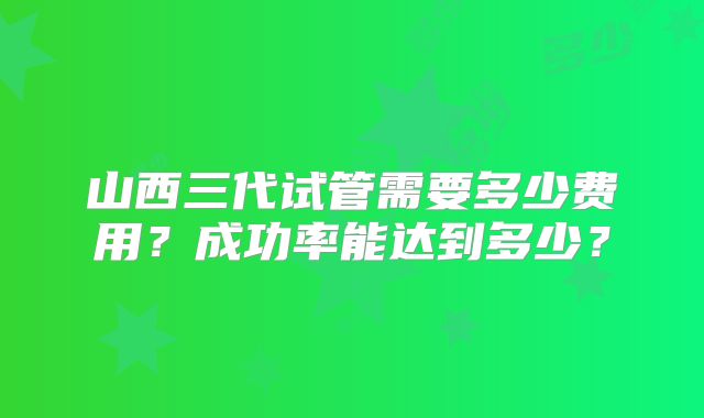 山西三代试管需要多少费用？成功率能达到多少？
